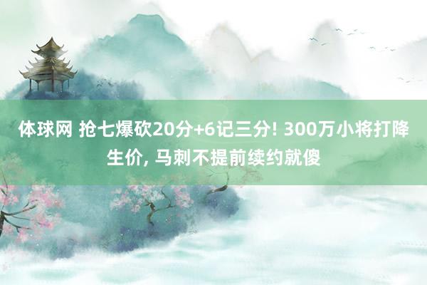 体球网 抢七爆砍20分+6记三分! 300万小将打降生价, 马刺不提前续约就傻