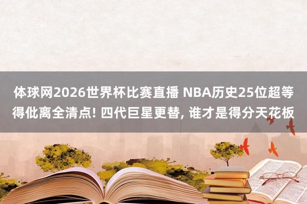 体球网2026世界杯比赛直播 NBA历史25位超等得仳离全清点! 四代巨星更替, 谁才是得分天花板