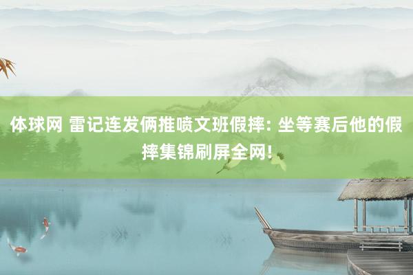 体球网 雷记连发俩推喷文班假摔: 坐等赛后他的假摔集锦刷屏全网!