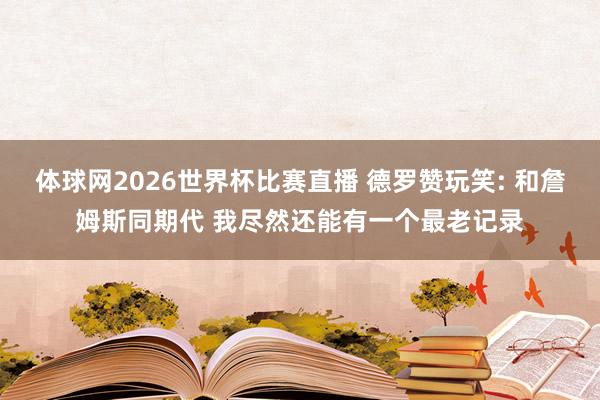 体球网2026世界杯比赛直播 德罗赞玩笑: 和詹姆斯同期代 我尽然还能有一个最老记录