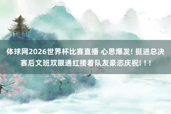 体球网2026世界杯比赛直播 心思爆发! 挺进总决赛后文班双眼通红搂着队友豪恣庆祝! ! !