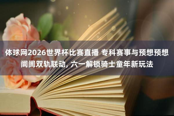 体球网2026世界杯比赛直播 专科赛事与预想预想阛阓双轨联动, 六一解锁骑士童年新玩法