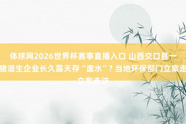 体球网2026世界杯赛事直播入口 山西交口县一世猪滋生企业长久露天存“废水”? 当地环保部门立案走访