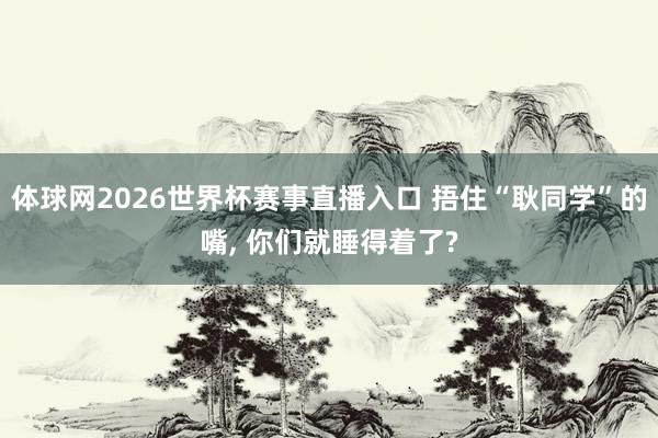 体球网2026世界杯赛事直播入口 捂住“耿同学”的嘴, 你们就睡得着了?
