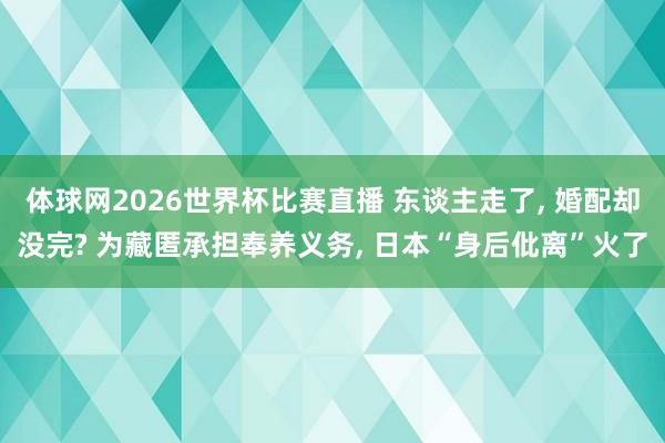 体球网2026世界杯比赛直播 东谈主走了, 婚配却没完? 为藏匿承担奉养义务, 日本“身后仳离”火了