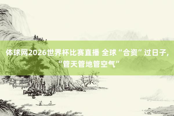 体球网2026世界杯比赛直播 全球“合资”过日子, “管天管地管空气”