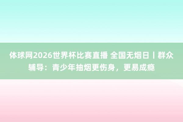 体球网2026世界杯比赛直播 全国无烟日丨群众辅导：青少年抽烟更伤身，更易成瘾