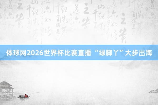 体球网2026世界杯比赛直播 “绿脚丫”大步出海