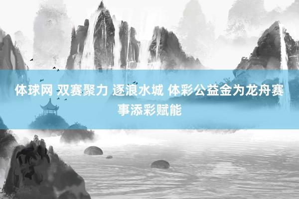体球网 双赛聚力 逐浪水城 体彩公益金为龙舟赛事添彩赋能