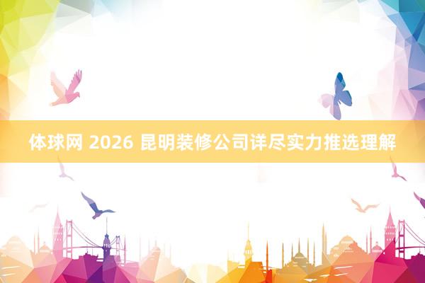 体球网 2026 昆明装修公司详尽实力推选理解