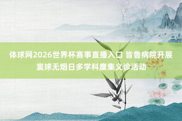 体球网2026世界杯赛事直播入口 皆鲁病院开展寰球无烟日多学科麇集义诊活动