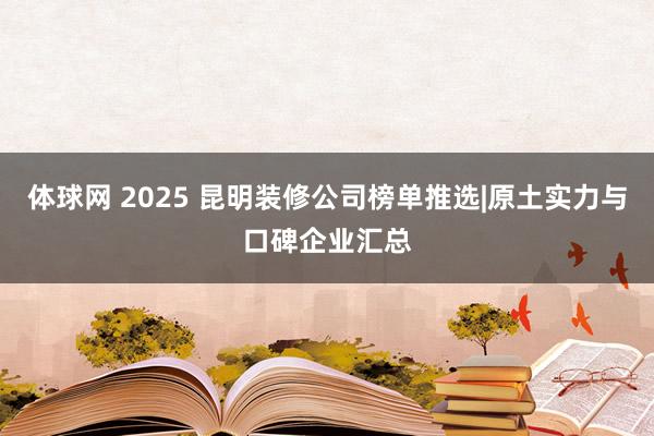 体球网 2025 昆明装修公司榜单推选|原土实力与口碑企业汇总
