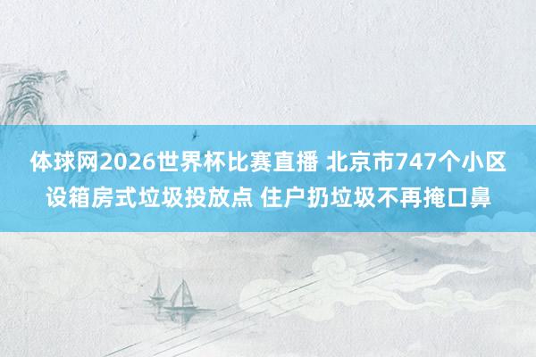 体球网2026世界杯比赛直播 北京市747个小区设箱房式垃圾投放点 住户扔垃圾不再掩口鼻