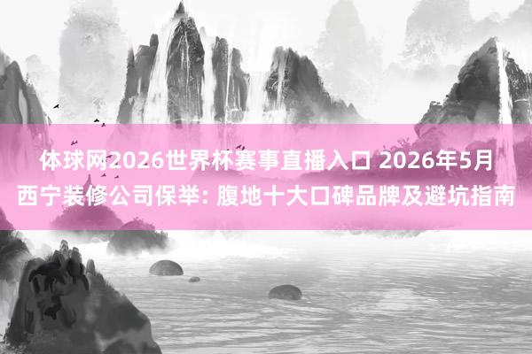 体球网2026世界杯赛事直播入口 2026年5月西宁装修公司保举: 腹地十大口碑品牌及避坑指南