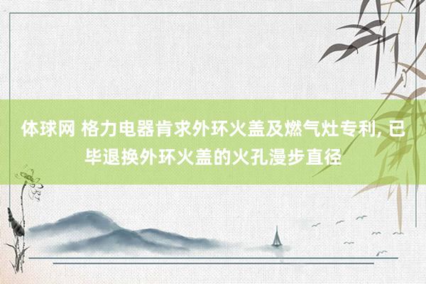 体球网 格力电器肯求外环火盖及燃气灶专利, 已毕退换外环火盖的火孔漫步直径