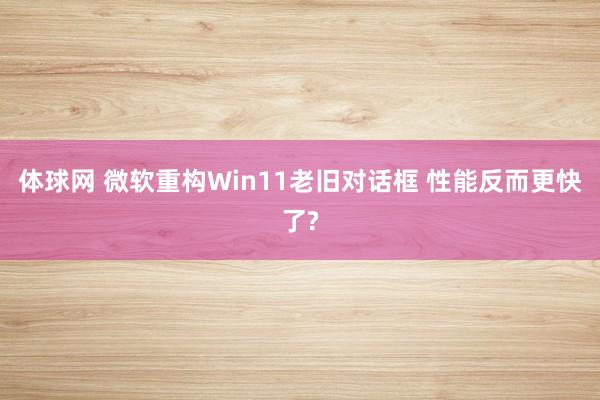 体球网 微软重构Win11老旧对话框 性能反而更快了?