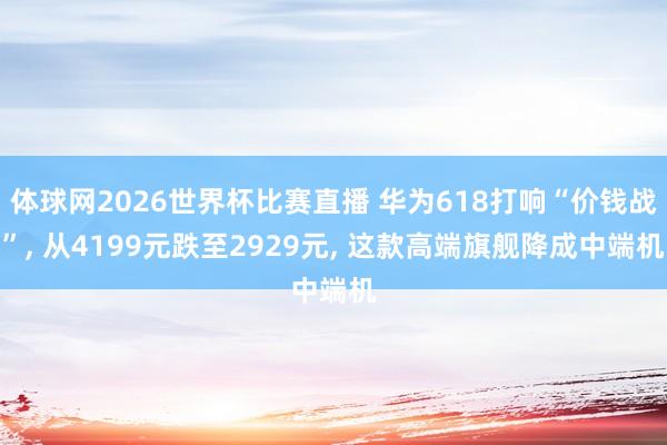 体球网2026世界杯比赛直播 华为618打响“价钱战”, 从4199元跌至2929元, 这款高端旗舰降成中端机