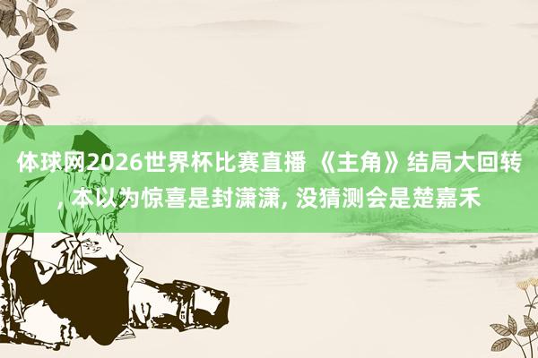 体球网2026世界杯比赛直播 《主角》结局大回转, 本以为惊喜是封潇潇, 没猜测会是楚嘉禾