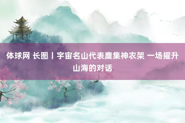体球网 长图丨宇宙名山代表麇集神农架 一场擢升山海的对话