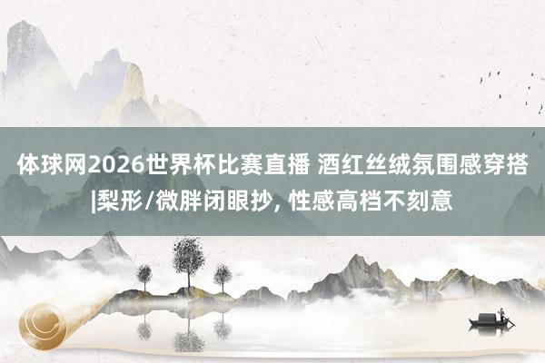 体球网2026世界杯比赛直播 酒红丝绒氛围感穿搭|梨形/微胖闭眼抄, 性感高档不刻意