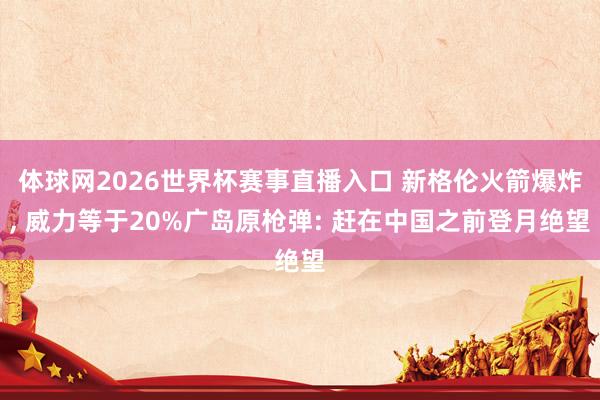 体球网2026世界杯赛事直播入口 新格伦火箭爆炸, 威力等于20%广岛原枪弹: 赶在中国之前登月绝望