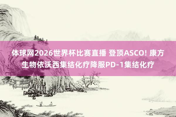 体球网2026世界杯比赛直播 登顶ASCO! 康方生物依沃西集结化疗降服PD-1集结化疗