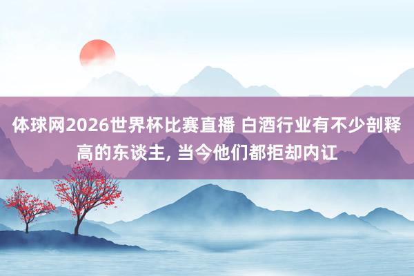 体球网2026世界杯比赛直播 白酒行业有不少剖释高的东谈主, 当今他们都拒却内讧