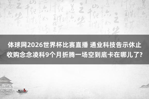 体球网2026世界杯比赛直播 通业科技告示休止收购念念凌科9个月折腾一场空到底卡在哪儿了?