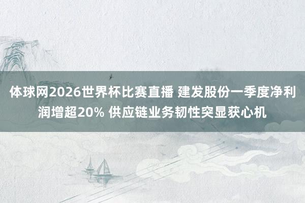 体球网2026世界杯比赛直播 建发股份一季度净利润增超20% 供应链业务韧性突显获心机