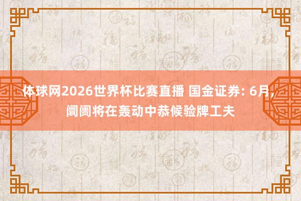 体球网2026世界杯比赛直播 国金证券: 6月, 阛阓将在轰动中恭候验牌工夫