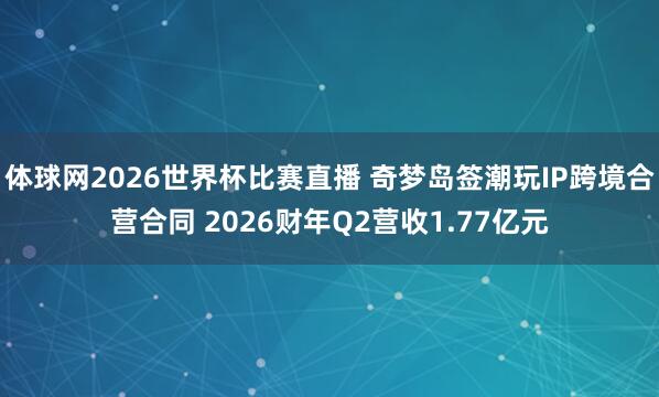 体球网2026世界杯比赛直播 奇梦岛签潮玩IP跨境合营合同 2026财年Q2营收1.77亿元