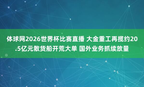 体球网2026世界杯比赛直播 大金重工再揽约20.5亿元散货船开荒大单 国外业务抓续放量