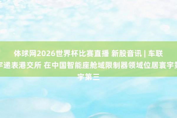 体球网2026世界杯比赛直播 新股音讯 | 车联寰宇递表港交所 在中国智能座舱域限制器领域位居寰宇第三