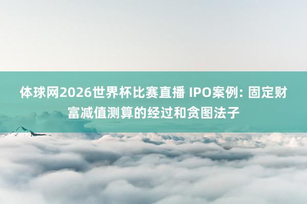 体球网2026世界杯比赛直播 IPO案例: 固定财富减值测算的经过和贪图法子