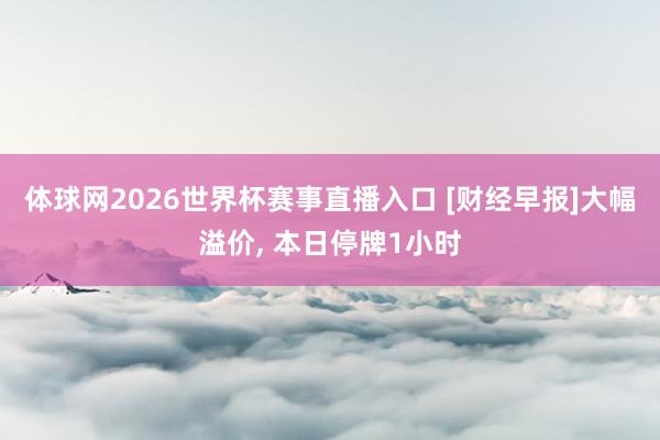 体球网2026世界杯赛事直播入口 [财经早报]大幅溢价, 本日停牌1小时