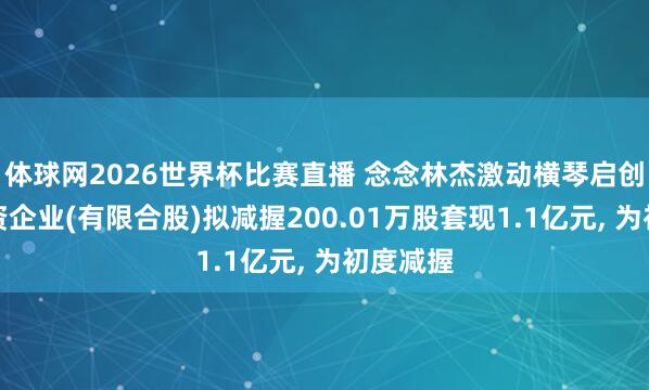 体球网2026世界杯比赛直播 念念林杰激动横琴启创天瑞投资企业(有限合股)拟减握200.01万股套现1.1亿元, 为初度减握