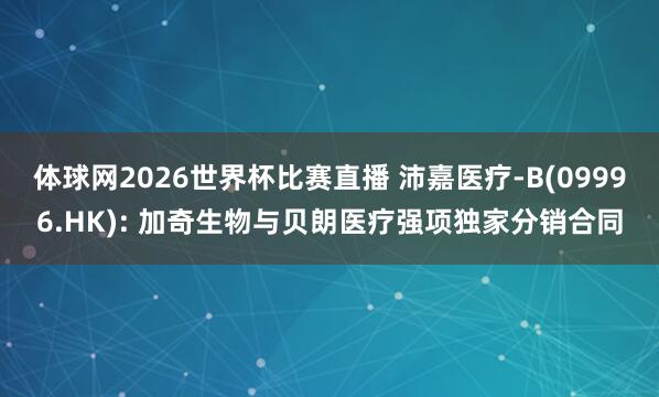 体球网2026世界杯比赛直播 沛嘉医疗-B(09996.HK): 加奇生物与贝朗医疗强项独家分销合同