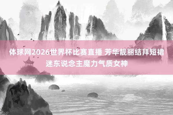体球网2026世界杯比赛直播 芳华靓丽结拜短裙迷东说念主魔力气质女神