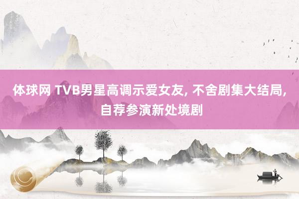 体球网 TVB男星高调示爱女友, 不舍剧集大结局, 自荐参演新处境剧