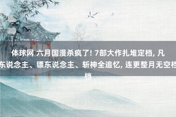 体球网 六月国漫杀疯了! 7部大作扎堆定档, 凡东说念主、镖东说念主、斩神全追忆, 连更整月无空档