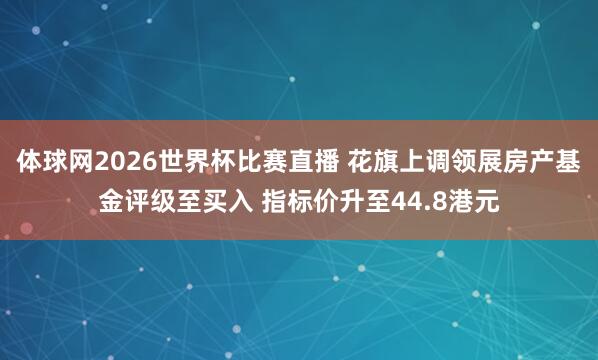 体球网2026世界杯比赛直播 花旗上调领展房产基金评级至买入 指标价升至44.8港元