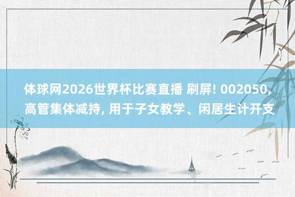 体球网2026世界杯比赛直播 刷屏! 002050, 高管集体减持, 用于子女教学、闲居生计开支
