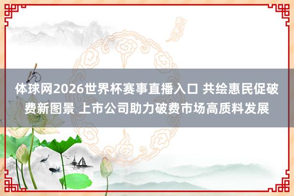 体球网2026世界杯赛事直播入口 共绘惠民促破费新图景 上市公司助力破费市场高质料发展