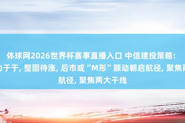 体球网2026世界杯赛事直播入口 中信建投策略: 资金致力于于, 整固待涨, 后市或“M形”颤动朝启航径, 聚焦两大干线