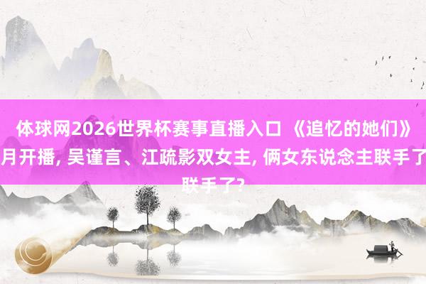 体球网2026世界杯赛事直播入口 《追忆的她们》6月开播, 吴谨言、江疏影双女主, 俩女东说念主联手了?