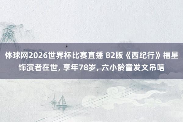 体球网2026世界杯比赛直播 82版《西纪行》福星饰演者在世, 享年78岁, 六小龄童发文吊唁