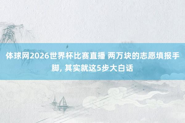 体球网2026世界杯比赛直播 两万块的志愿填报手脚, 其实就这5步大白话