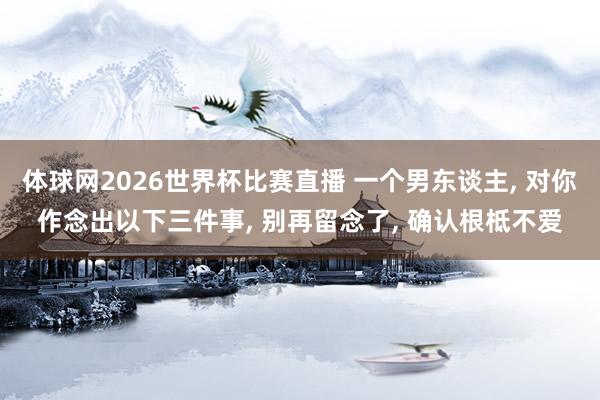 体球网2026世界杯比赛直播 一个男东谈主, 对你作念出以下三件事, 别再留念了, 确认根柢不爱