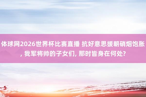 体球网2026世界杯比赛直播 抗好意思援朝硝烟饱胀, 我军将帅的子女们, 那时皆身在何处?