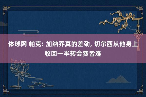 体球网 帕克: 加纳乔真的差劲, 切尔西从他身上收回一半转会费皆难